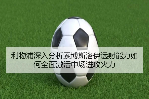 利物浦深入分析索博斯洛伊远射能力如何全面激活中场进攻火力