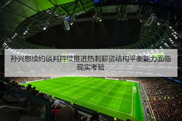 孙兴慜续约谈判持续推进热刺薪资结构平衡能力面临现实考验