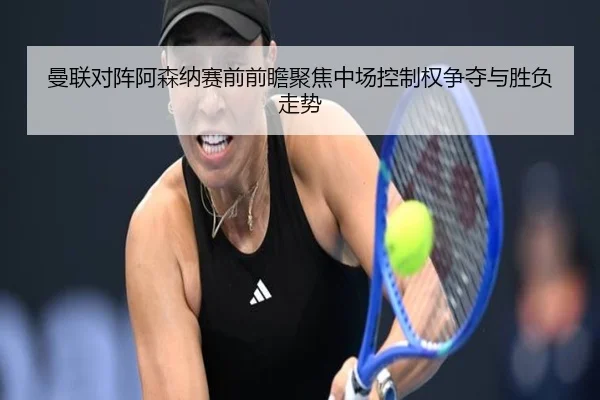 曼联对阵阿森纳赛前前瞻聚焦中场控制权争夺与胜负走势